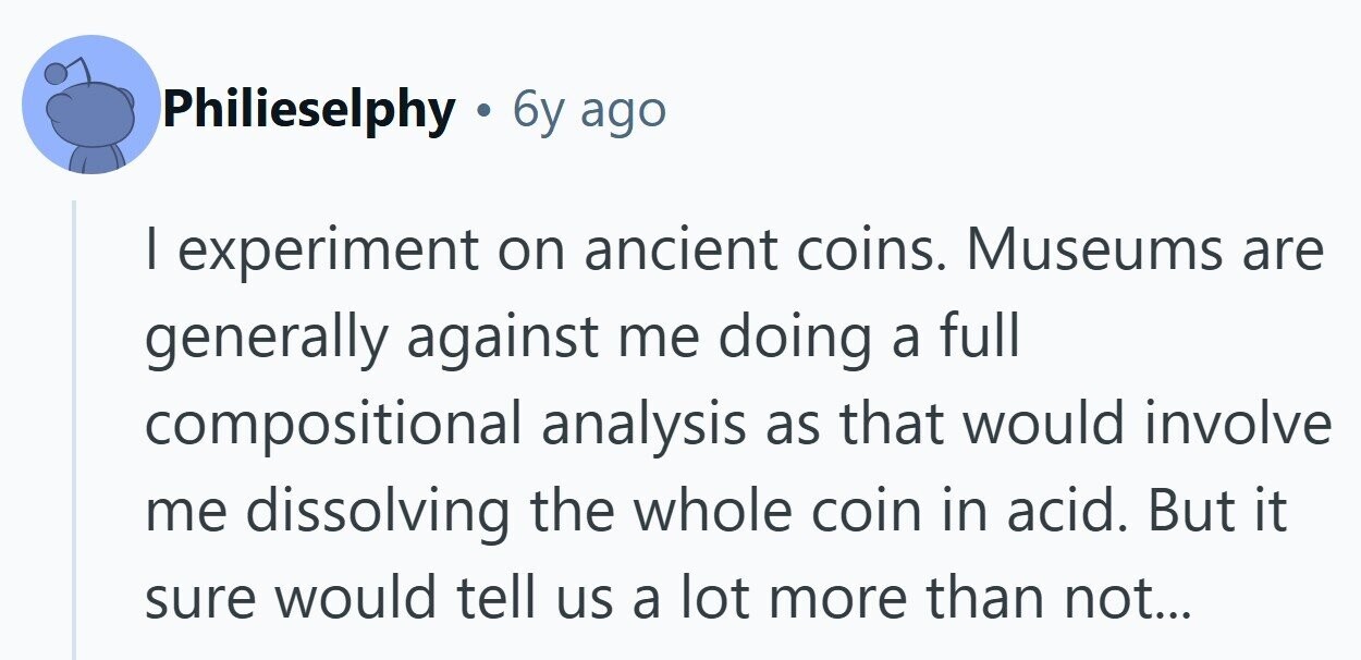 Philieselphy . 6y ago I experiment on ancient coins. Museums are generally against me doing a full compositional analysis as that would involve me dissolving the whole coin in acid. But it sure would tell us a lot more than not...