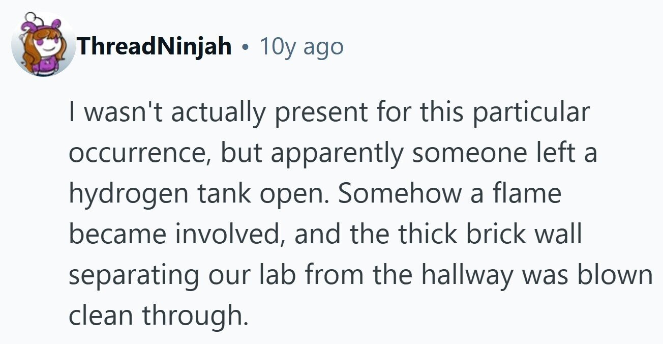 ThreadNinjah . 1 10y ago I wasn't actually present for this particular occurrence, but apparently someone left a hydrogen tank open. Somehow a flame became involved, and the thick brick wall separating our lab from the hallway was blown clean through.