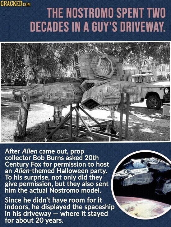 CRACKED.COM THE NOSTROMO SPENT TWO DECADES IN A GUY'S DRIVEWAY. After Alien came out, prop collector Bob Burns asked 20th Century Fox for permission to host an Alien-themed Halloween party. To his surprise, not only did they give permission, but they also sent him the actual Nostromo model. Since he didn't have room for it indoors, he displayed the spaceship in his driveway - where it stayed for about 20 years.