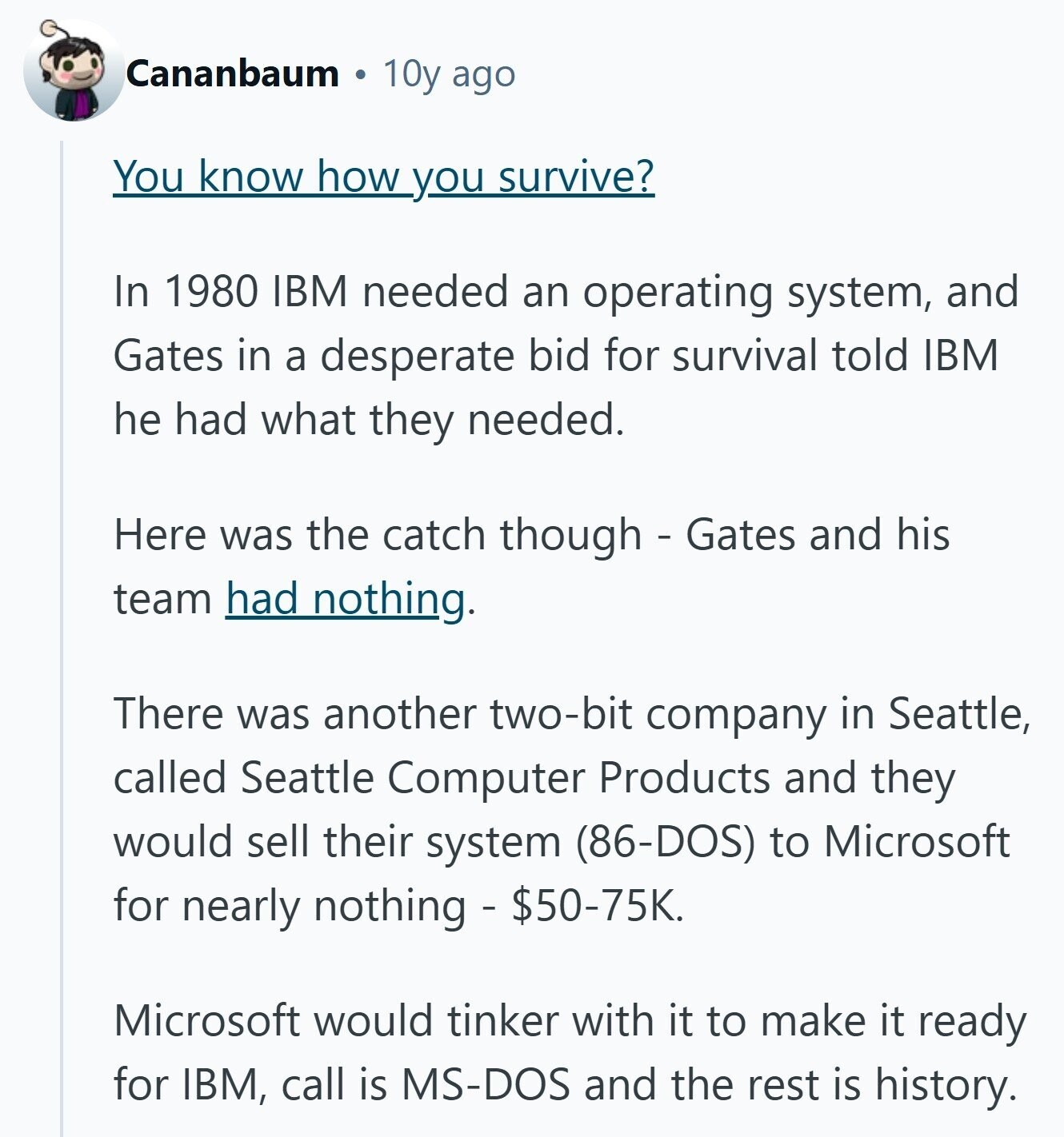 Cananbaum 10y ago You know how you survive? In 1980 IBM needed an operating system, and Gates in a desperate bid for survival told IBM he had what they needed. Here was the catch though - Gates and his team had nothing. There was another two-bit company in Seattle, called Seattle Computer Products and they would sell their system (86-DOS) to Microsoft for nearly nothing - $50-75K. Microsoft would tinker with it to make it ready for IBM, call is MS-DOS and the rest is history. 