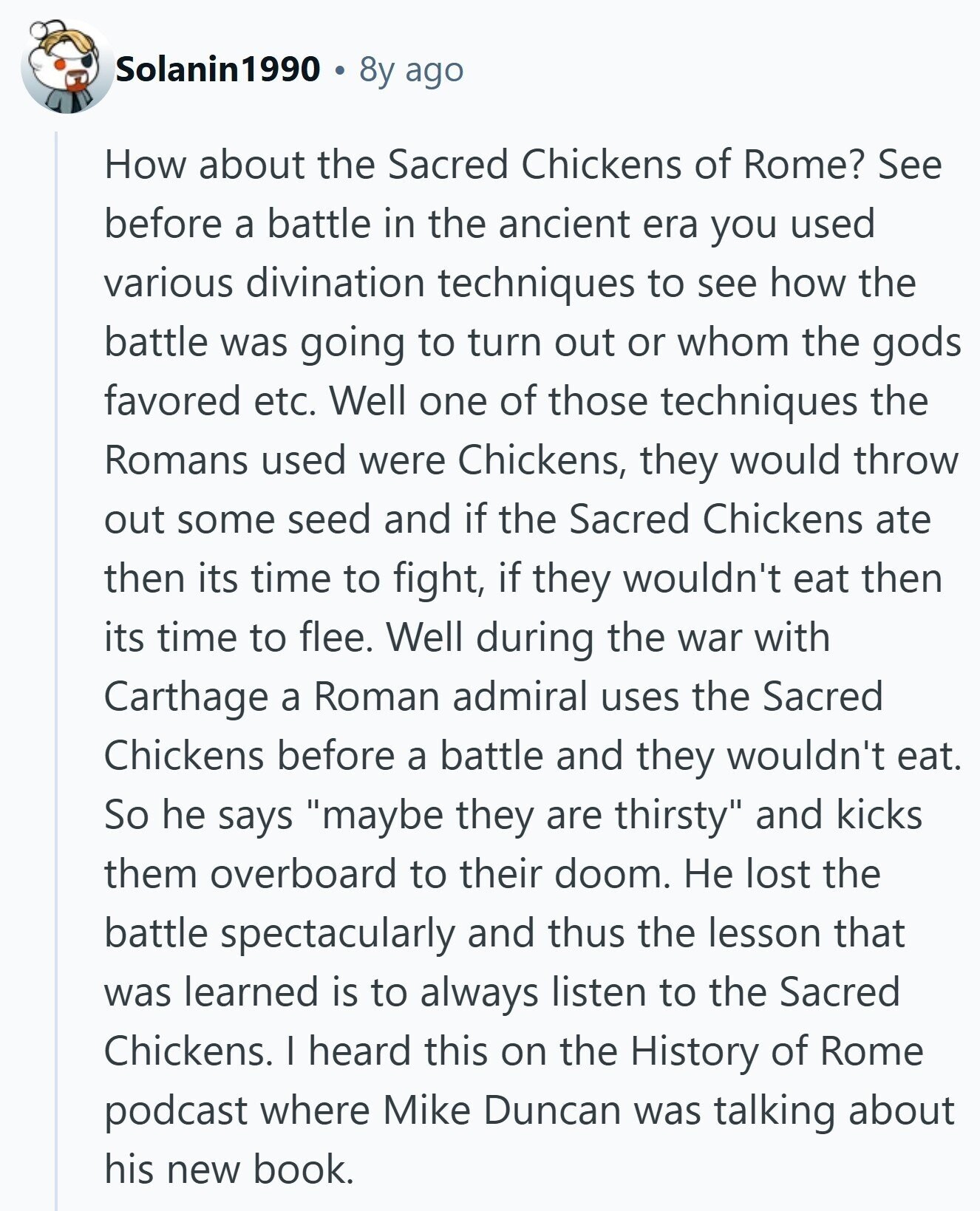 Solanin1990 8y ago How about the Sacred Chickens of Rome? See before a battle in the ancient era you used various divination techniques to see how the battle was going to turn out or whom the gods favored etc. Well one of those techniques the Romans used were Chickens, they would throw out some seed and if the Sacred Chickens ate then its time to fight, if they wouldn't eat then its time to flee. Well during the war with Carthage a Roman admiral uses the Sacred Chickens before a battle and they wouldn't eat. So he says maybe they