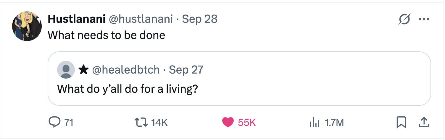 Hustlanani @hustlanani Sep 28 S ... What needs to be done @healedbtch Sep 27 What do y'all do for a living? 71 14K 55K del 1.7M 