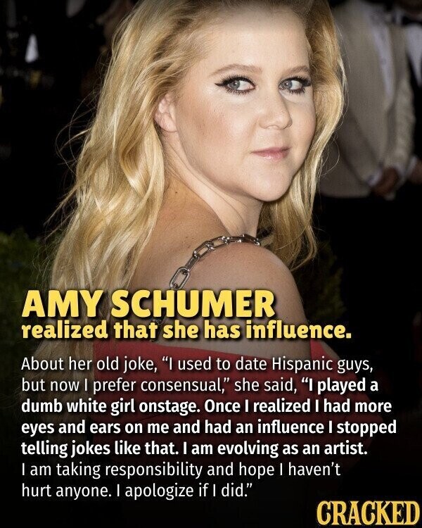 AMY SCHUMER realized that she has influence. About her old joke, I used to date Hispanic guys, but now I prefer consensual, she said, I played a dumb white girl onstage. Once I realized I had more eyes and ears on me and had an influence I stopped telling jokes like that. I am evolving as an artist. I am taking responsibility and hope I haven't hurt anyone. I apologize if I did. CRACKED