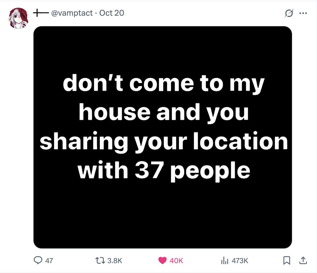 @vamptact Oct 20 s ... don't come to my house and you sharing your location with 37 people 47 3.8K 40K 473K