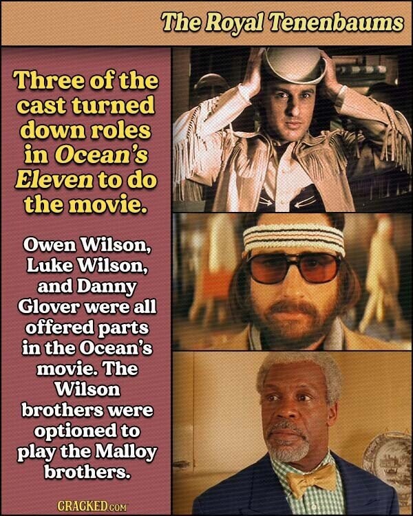 The Royal Tenenbaums Three of the cast turned down roles in Ocean's Eleven to do the movie. Owen Wilson, Luke Wilson, and Danny Glover were all offered parts in the Ocean's movie. The Wilson brothers were optioned to play the Malloy brothers. CRACKED.COM