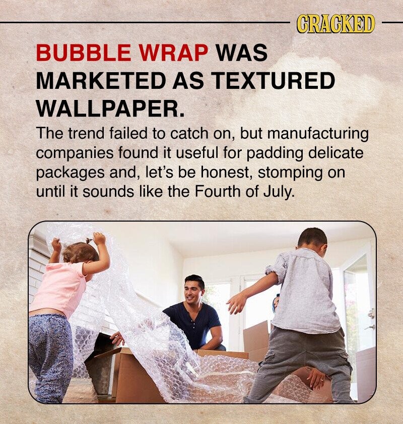 CRACKED BUBBLE WRAP WAS MARKETED AS TEXTURED WALLPAPER. The trend failed to catch on, but manufacturing companies found it useful for padding delicate packages and, let's be honest, stomping on until it sounds like the Fourth of July.