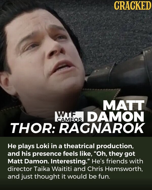 CRACKED MATT WTF DAMON CAMEOS THOR: RAGNAROK Не plays Loki in a theatrical production, and his presence feels like, Oh, they got Matt Damon. Interesting. He's friends with director Taika Waititi and Chris Hemsworth, and just thought it would be fun.