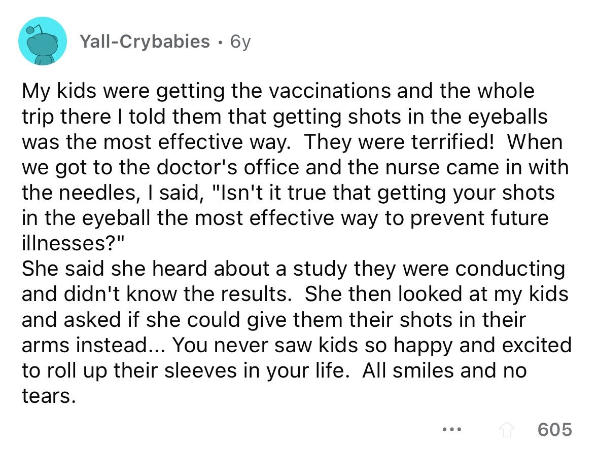 Yall-Crybabies 6y My kids were getting the vaccinations and the whole trip there I told them that getting shots in the eyeballs was the most effective way. They were terrified! When we got to the doctor's office and the nurse came in with the needles, I said, Isn't it true that getting your shots in the eyeball the most effective way to prevent future illnesses? She said she heard about a study they were conducting and didn't know the results. She then looked at my kids and asked if she could give them their shots in their arms instead... You