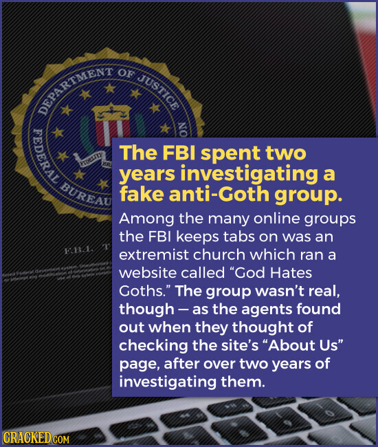 OF JUSTICE DEPARTMENT NO FEDERAL The FBI spent two PIDELITY ER years investigating a BUREAU fake anti-Goth group. Among the many online groups the FBI keeps tabs on was an Е.Д.Д. x extremist church which ran a website called God Hates - of do my membership et GAL - Goths. The group wasn't real, though- as the agents found out when they thought of checking the site's About Us page, after over two years of investigating them. CRACKED.COM