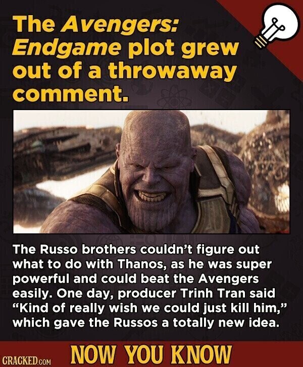 The Avengers: Endgame plot grew out of a throwaway comment. The Russo brothers couldn't figure out what to do with Thanos, as he was super powerful and could beat the Avengers easily. One day, producer Trinh Tran said Kind of really wish we could just kill him, which gave the Russos a totally new idea. NOW YOU KNOW CRACKED.COM