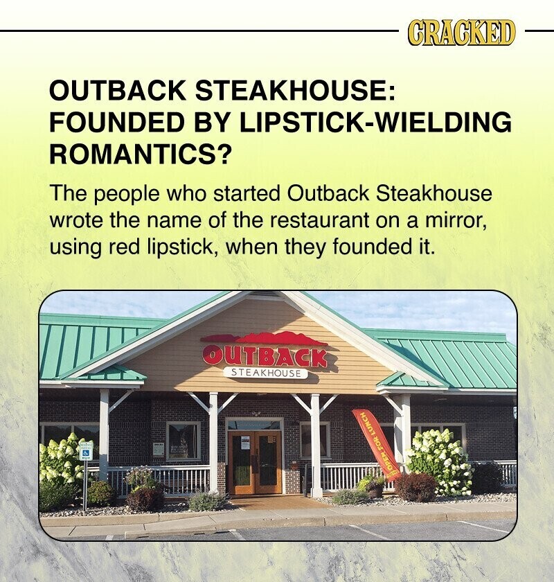 CRACKED OUTBACK STEAKHOUSE: FOUNDED BY LIPSTICK-WIELDING ROMANTICS? The people who started Outback Steakhouse wrote the name of the restaurant on a mirror, using red lipstick, when they founded it. OUTBACK STEAKHOUSE OPEM FOR LUNCH