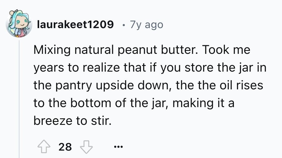 laurakeet1209 7y ago Mixing natural peanut butter. Took me years to realize that if you store the jar in the pantry upside down, the the oil rises to the bottom of the jar, making it a breeze to stir. 28 ...