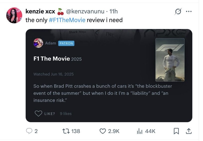 kenzie XCX @kenzvanunu. 11h ... S the only #F1TheMovie review i need Shark NINJA IWC Adam PATRON F1 The Movie 2025 Watched Jun 16, 2025 So when Brad Pitt crashes a bunch of cars it's the blockbuster event of the summer but when I do it I'm a liability and an insurance risk. 9 likes LIKE? 2 138 2.9K del 44K