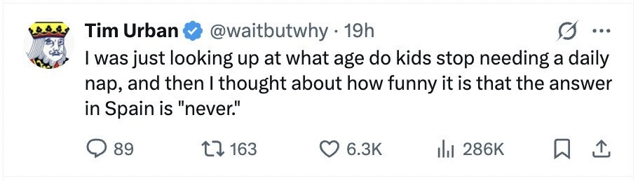 Tim Urban @waitbutwhy . 19h ... I was just looking up at what age do kids stop needing a daily nap, and then I thought about how funny it is that the answer in Spain is never. 89 163 6.3K 286K