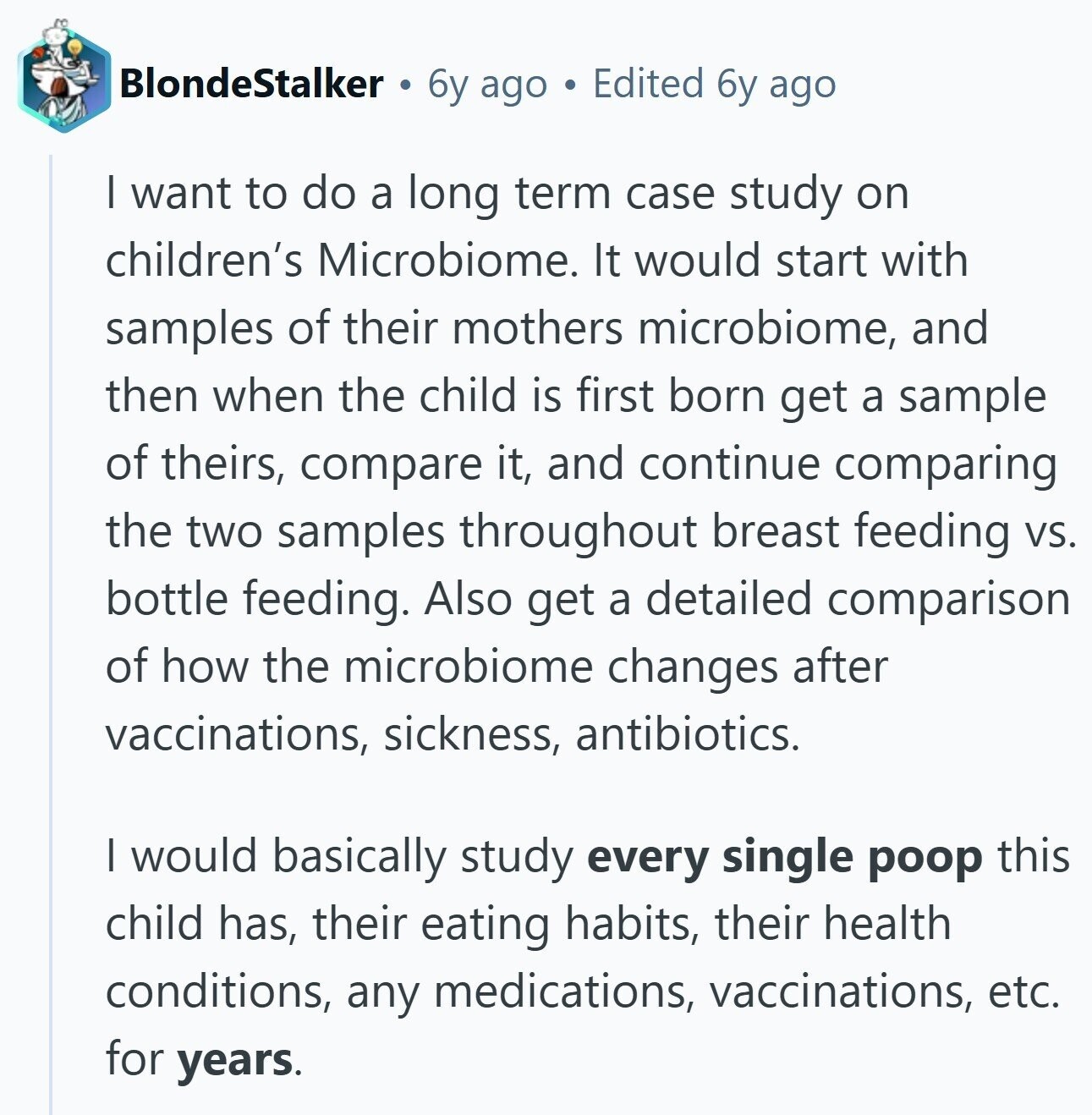 BlondeStalker 6y ago Edited 6y ago I want to do a long term case study on children's Microbiome. It would start with samples of their mothers microbiome, and then when the child is first born get a sample of theirs, compare it, and continue comparing the two samples throughout breast feeding vs. bottle feeding. Also get a detailed comparison of how the microbiome changes after vaccinations, sickness, antibiotics. I would basically study every single poop this child has, their eating habits, their health conditions, any medications, vaccinations, etc. for years.
