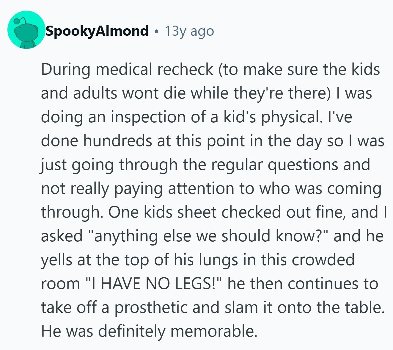 SpookyAlmond 13y ago During medical recheck (to make sure the kids and adults wont die while they're there) I was doing an inspection of a kid's physical. I've done hundreds at this point in the day so I was just going through the regular questions and not really paying attention to who was coming through. One kids sheet checked out fine, and I asked anything else we should know? and he yells at the top of his lungs in this crowded room I HAVE NO LEGS! he then continues to take off a prosthetic and slam it onto the table.