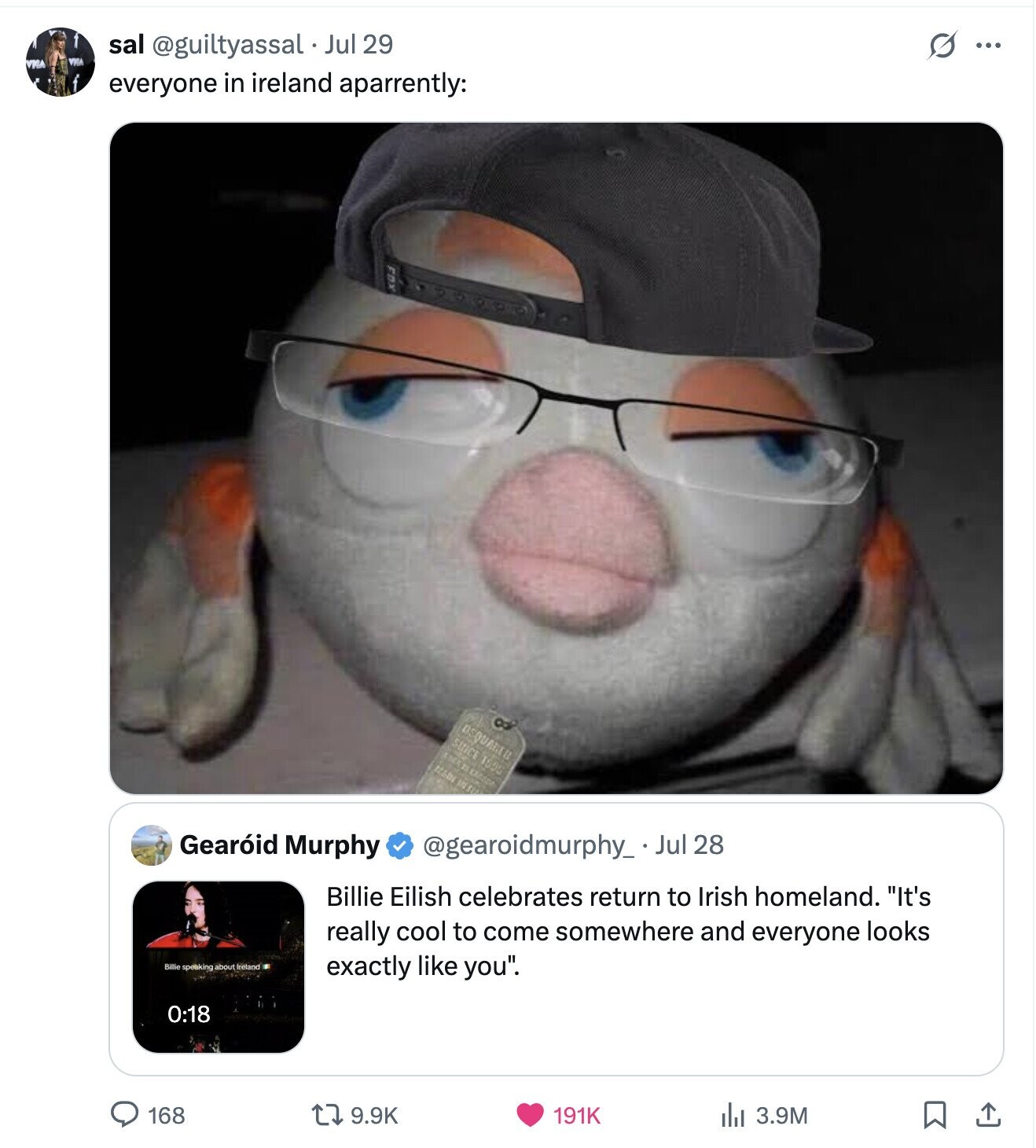 sal @guiltyassal Jul 29 S ... VRGA VIIIA everyone in ireland aparrently: ESQUARED SUICE 1590 1005 VILLE Gearóid Murphy @gearoidmurphy_ Jul 28 Billie Eilish celebrates return to Irish homeland. It's really cool to come somewhere and everyone looks Billie speaking about Ireland exactly like you. 0:18 168 9.9K 191K del 3.9M 