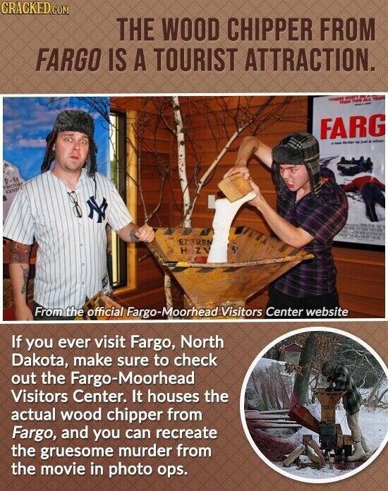 CRACKED COM THE WOOD CHIPPER FROM FARGO IS A TOURIST ATTRACTION. HEAR THERE THAN THE ALL - FARG - thriller by - . - VISITORS CENT TV strime - EXTREN H ZV From the official Fargo-Moorhead Visitors Center website If you ever visit Fargo, North Dakota, make sure to check out the Fargo-Moorhead Visitors Center. It houses the actual wood chipper from Fargo, and you can recreate the gruesome murder from the movie in photo ops.
