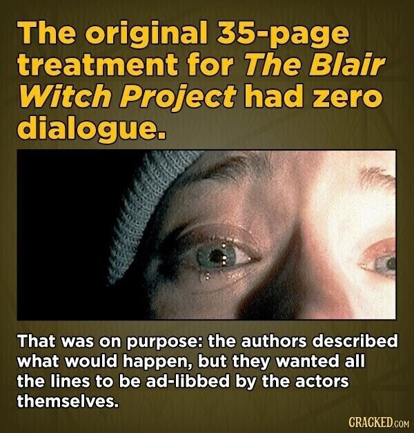 The original 35-page treatment for The Blair Witch Project had zero dialogue. That was on purpose: the authors described what would happen, but they wanted all the lines to be ad-libbed by the actors themselves. CRACKED.COM