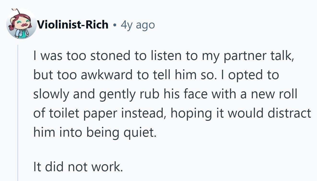 Violinist-Rich . 4y ago I was too stoned to listen to my partner talk, but too awkward to tell him so. I opted to slowly and gently rub his face with a new roll of toilet paper instead, hoping it would distract him into being quiet. It did not work. 