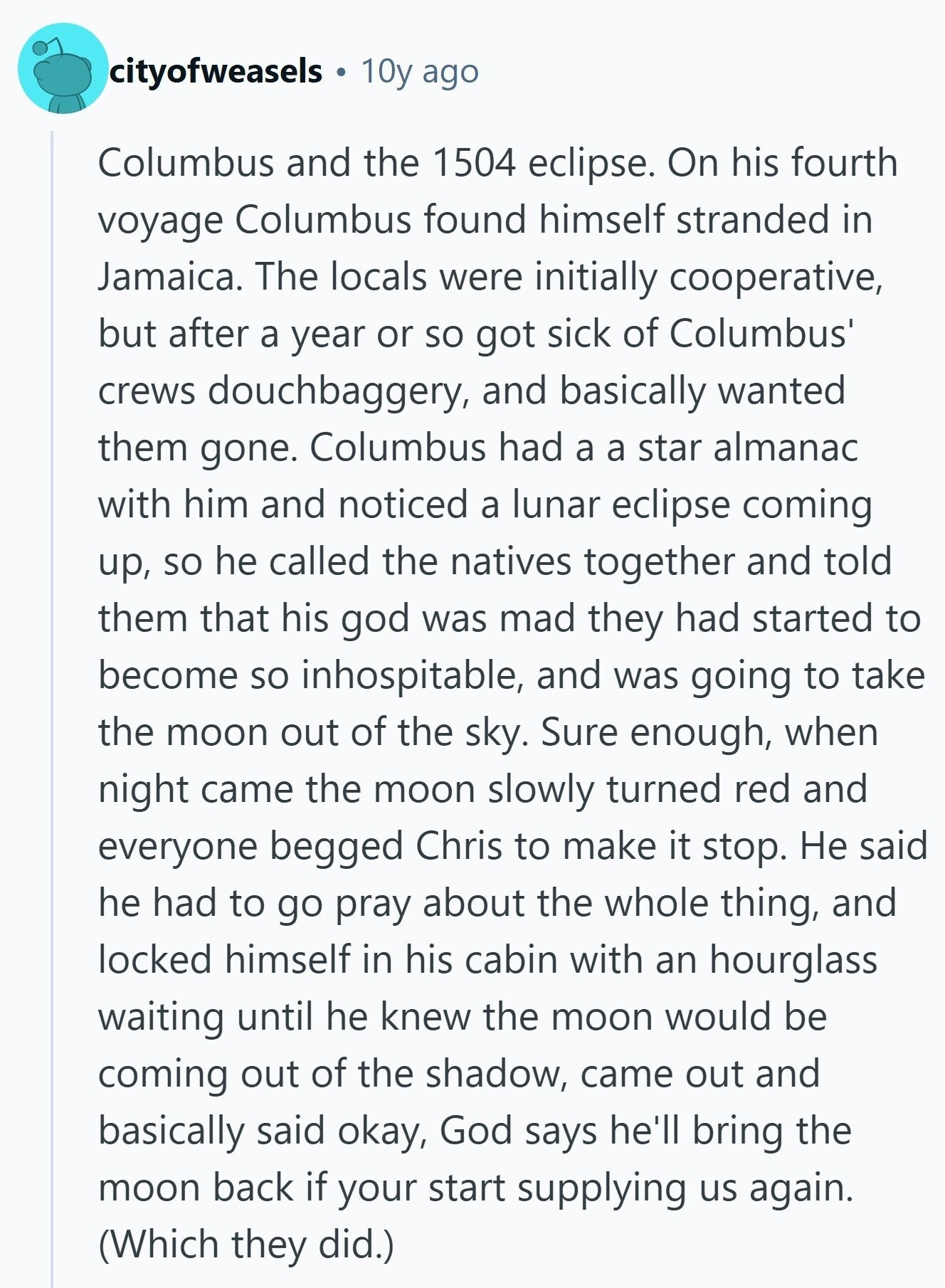 cityofweasels 10y ago Columbus and the 1504 eclipse. On his fourth voyage Columbus found himself stranded in Jamaica. The locals were initially cooperative, but after a year or so got sick of Columbus' crews douchbaggery, and basically wanted them gone. Columbus had a a star almanac with him and noticed a lunar eclipse coming up, so he called the natives together and told them that his god was mad they had started to become so inhospitable, and was going to take the moon out of the sky. Sure enough, when night came the moon slowly turned red and everyone begged 