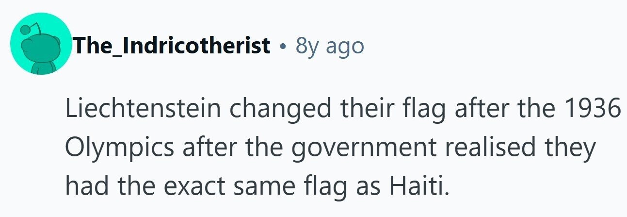 The_Indricotherist . 8y ago Liechtenstein changed their flag after the 1936 Olympics after the government realised they had the exact same flag as Haiti.
