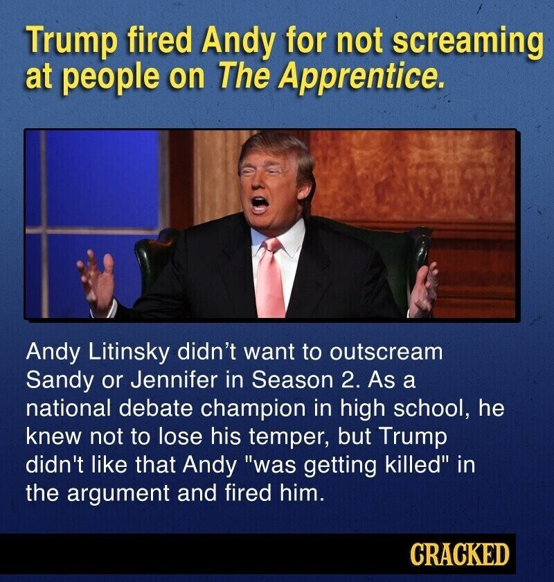 Trump fired Andy for not screaming at people on The Apprentice. Andy Litinsky didn't want to outscream Sandy or Jennifer in Season 2. As a national debate champion in high school, he knew not to lose his temper, but Trump didn't like that Andy was getting killed in the argument and fired him. CRACKED