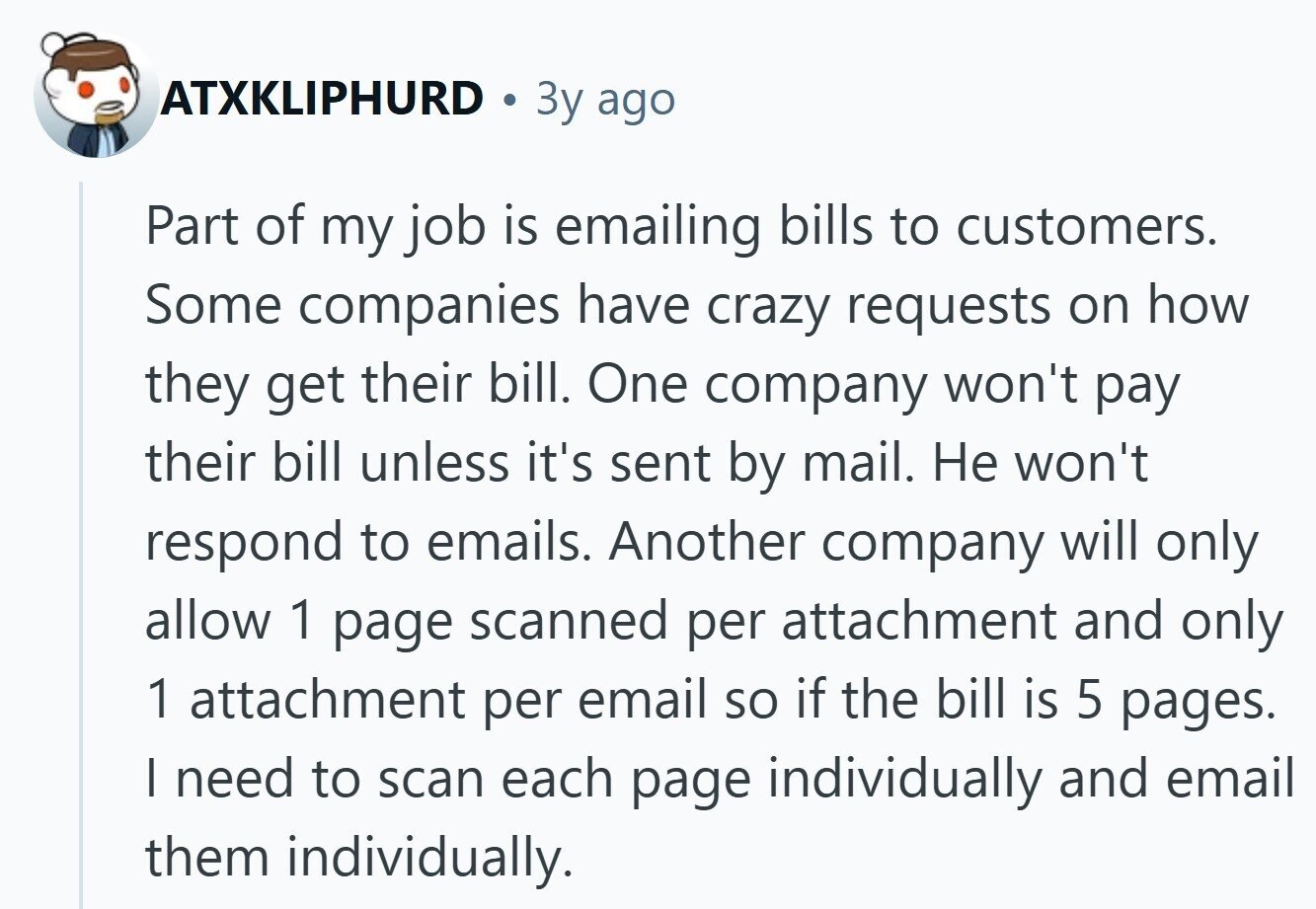 ATXKLIPHURD Зу ago Part of my job is emailing bills to customers. Some companies have crazy requests on how they get their bill. One company won't pay their bill unless it's sent by mail. Не won't respond to emails. Another company will only allow 1 page scanned per attachment and only 1 attachment per email so if the bill is 5 pages. I need to scan each page individually and email them individually.