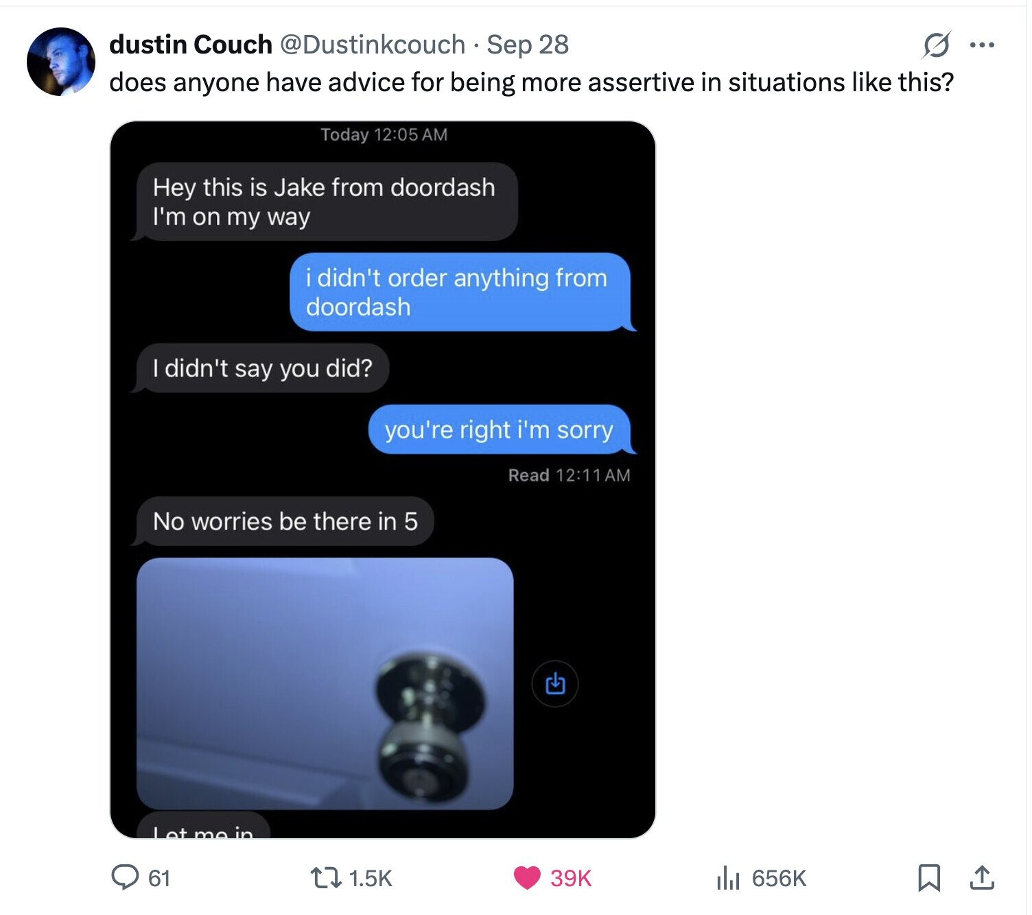 dustin Couch @Dustinkcouch Sep 28 s ... does anyone have advice for being more assertive in situations like this? Today 12:05 AM Hey this is Jake from doordash I'm on my way i didn't order anything from doordash I didn't say you did? you're right i'm sorry Read 12:11AM No worries be there in 5 Let me in 656K 61 39K 1.5K 