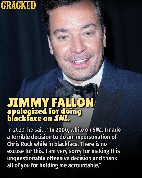 CRACKED JIMMY FALLON apologized for doing blackface on SNL. In 2020, he said, In 2000, while on SNL, I made a terrible decision to do an impersonation of Chris Rock while in blackface. There is no excuse for this. I am very sorry for making this unquestionably offensive decision and thank all of you for holding me accountable.