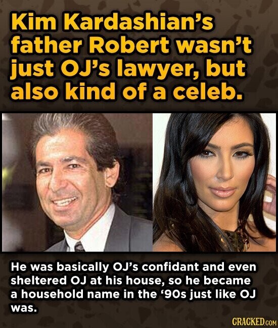 Kim Kardashian's father Robert wasn't just OJ's lawyer, but also kind of a celeb. Не was basically OJ's confidant and even sheltered OJ at his house, so he became a household name in the '90s just like OJ was. CRACKED.COM