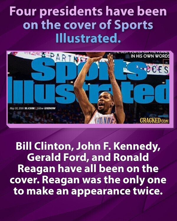 Four presidents have been on the cover of Sports Illustrated. PARIN IN HIS OWN WORDS Sput ts OCES 24 Illus r ted May 30 2016 SI.COM I follow @SINOW THUNNE CRACKED COM Bill Clinton, John F. Kennedy, Gerald Ford, and Ronald Reagan have all been on the cover. Reagan was the only one to make an appearance twice.