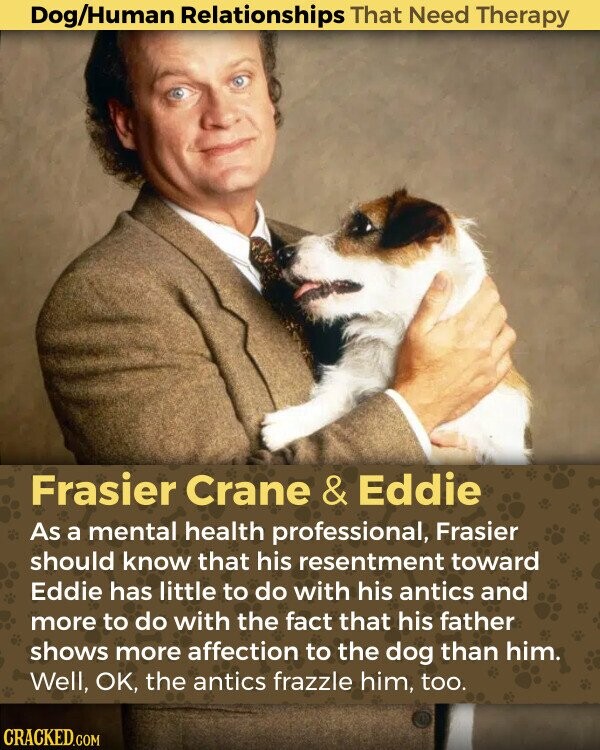 Dog/Human Relationships That Need Therapy Frasier Crane & Eddie As a mental health professional, Frasier should know that his resentment toward Eddie has little to do with his antics and more to do with the fact that his father shows more affection to the dog than him. Well, OK, the antics frazzle him, too. CRACKED.COM