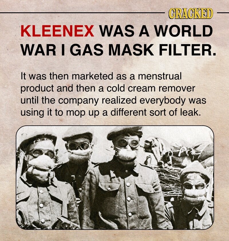 CRACKED KLEENEX WAS A WORLD WAR I GAS MASK FILTER. It was then marketed as a menstrual product and then a cold cream remover until the company realized everybody was using it to mop up a different sort of leak.