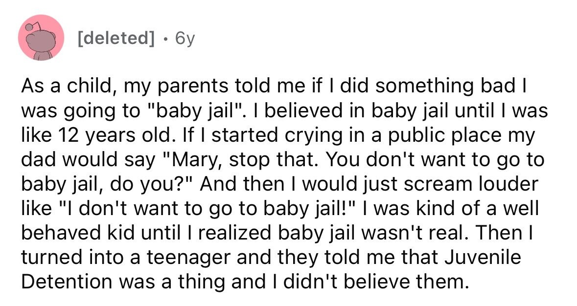 6y As a child, my parents told me if I did something bad I was going to baby jail. I believed in baby jail until I was like 12 years old. If I started crying in a public place my dad would say Mary, stop that. You don't want to go to baby jail, do you? And then I would just scream louder like I don't want to go to baby jail! I was kind of a well behaved kid until I realized baby jail wasn't real. Then I turned into a teenager and they told me that Juvenile