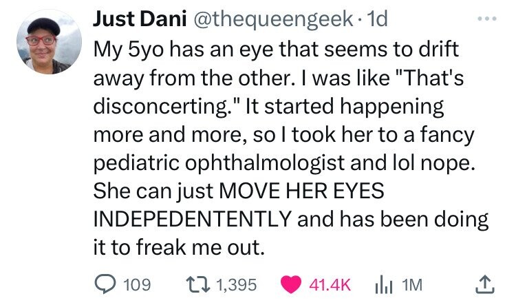 Just Dani @thequeengeek·1 1d ... My 5yo has an eye that seems to drift away from the other. I was like That's disconcerting. It started happening more and more, so I took her to a fancy pediatric ophthalmologist and lol nope. She can just MOVE HER EYES INDEPEDENTENTLY and has been doing it to freak me out. 109 1,395 41.4K 1M 