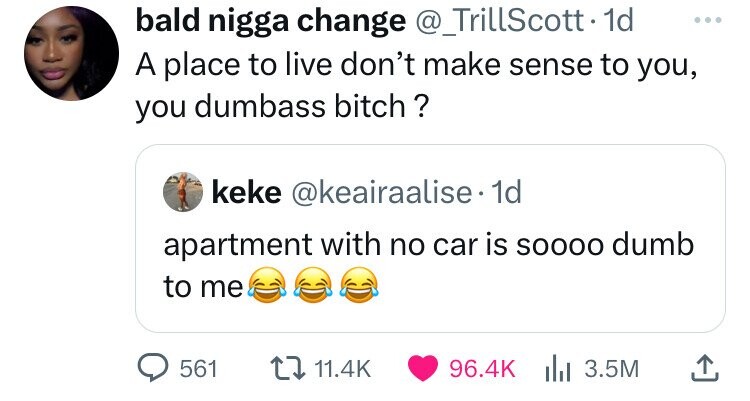 bald nigga change @_TrillScott. 1d ... A place to live don't make sense to you, you dumbass bitch? keke @keairaalise 1d apartment with no car is SOOOO dumb to me 561 11.4K 96.4K 3.5M 