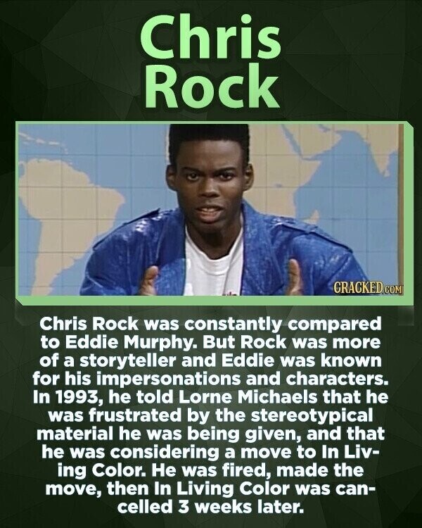 Chris Rock CRACKED COM Chris Rock was constantly compared to Eddie Murphy. But Rock was more of a storyteller and Eddie was known for his impersonations and characters. In 1993, he told Lorne Michaels that he was frustrated by the stereotypical material he was being given, and that he was considering a move to In Liv- ing Color. Не was fired, made the move, then In Living Color was can- celled 3 weeks later.