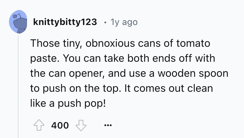 knittybitty123 1 1y ago Those tiny, obnoxious cans of tomato paste. You can take both ends off with the can opener, and use a wooden spoon to push on the top. It comes out clean like a push pop! 400 ...