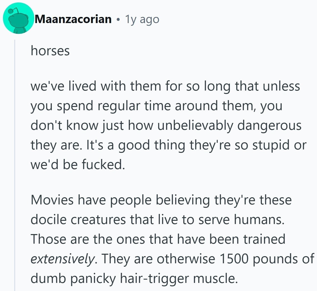 Maanzacorian 1y ago horses we've lived with them for so long that unless you spend regular time around them, you don't know just how unbelievably dangerous they are. It's a good thing they're so stupid or we'd be fucked. Movies have people believing they're these docile creatures that live to serve humans. Those are the ones that have been trained extensively. They are otherwise 1500 pounds of dumb panicky hair-trigger muscle.