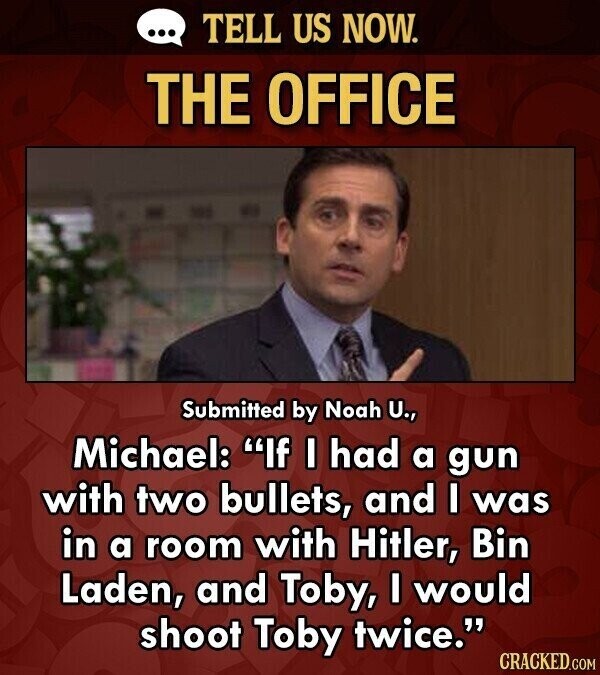 ... TELL US NOW. THE OFFICE Submitted by Noah U., Michael: If I had a gun with two bullets, and I was in a room with Hitler, Bin Laden, and Toby, I would shoot Toby twice. CRACKED.COM