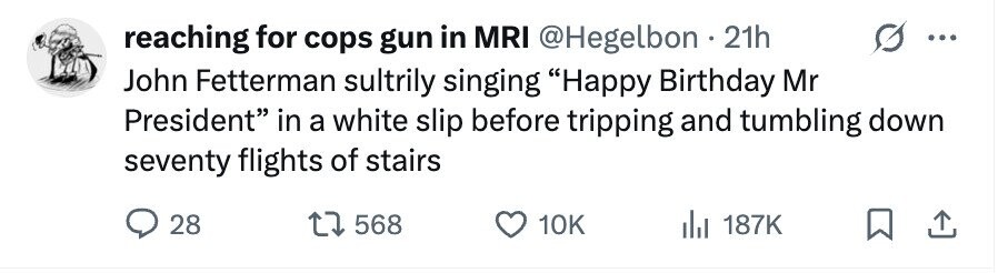 reaching for cops gun in MRI @Hegelbon 21h John Fetterman sultrily singing Happy Birthday Mr President in a white slip before tripping and tumbling down seventy flights of stairs 28 568 10K 187K