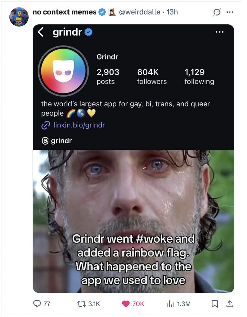 no context memes @weirddalle. 13h s ... grindr ... Grindr 2,903 604K 1,129 followers following posts the world's largest app for gay, bi, trans, and queer people linkin.bio/grindr 6 grindr Grindr went #woke and added a rainbow flag. What happened to the app we used to love 77 3.1K 70K del 1.3M