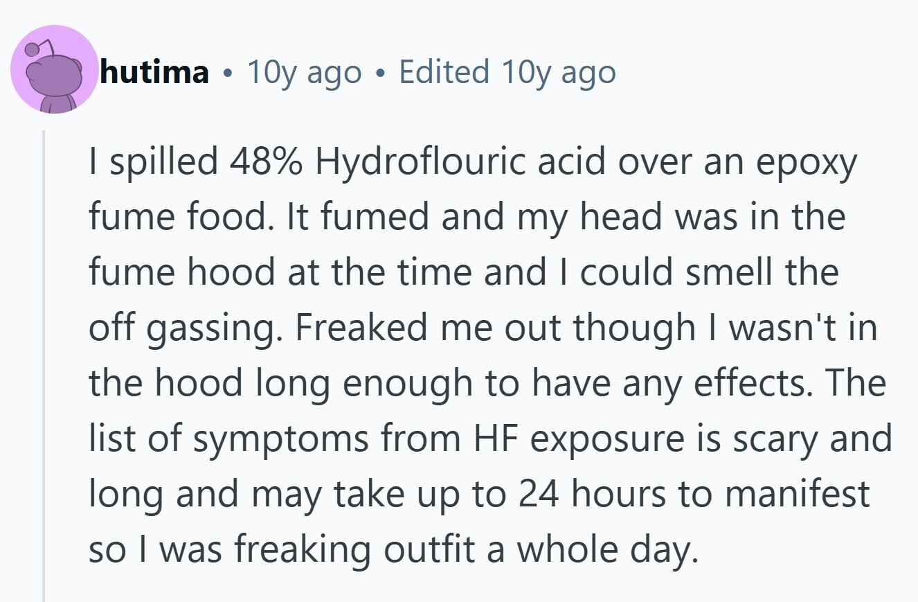 hutima is 10y ago Edited 10y ago I spilled 48% Hydroflouric acid over an ероху fume food. It fumed and my head was in the fume hood at the time and I could smell the off gassing. Freaked me out though I wasn't in the hood long enough to have any effects. The list of symptoms from HF exposure is scary and long and may take up to 24 hours to manifest so I was freaking outfit a whole day.