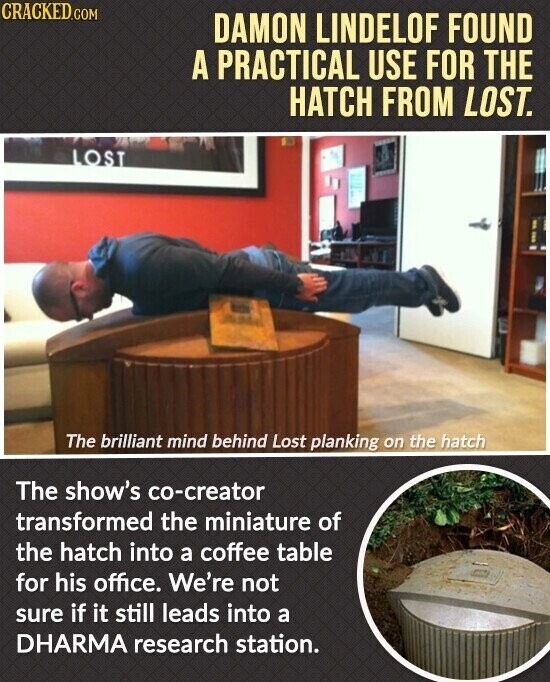 CRACKED.COM DAMON LINDELOF FOUND A PRACTICAL USE FOR THE HATCH FROM LOST. LOST The brilliant mind behind Lost planking on the hatch The show's co-creator transformed the miniature of the hatch into a coffee table for his office. We're not sure if it still leads into a DHARMA research station.