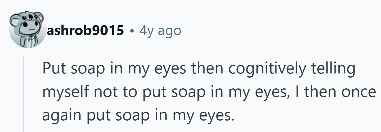 ashrob9015 . 4y ago Put soap in my eyes then cognitively telling myself not to put soap in my eyes, I then once again put soap in my eyes. 