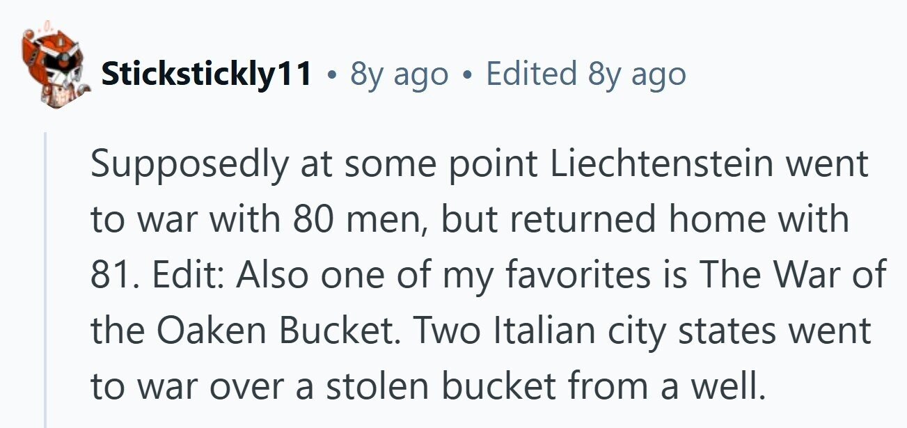 Stickstickly11 . 8y ago Edited 8y ago Supposedly at some point Liechtenstein went to war with 80 men, but returned home with 81. Edit: Also one of my favorites is The War of the Oaken Bucket. Two Italian city states went to war over a stolen bucket from a well.