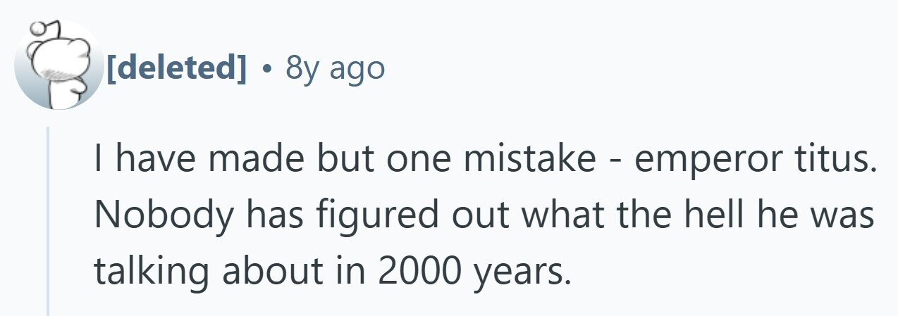  . 8y ago | have made but one mistake - emperor titus. Nobody has figured out what the hell he was talking about in 2000 years. 