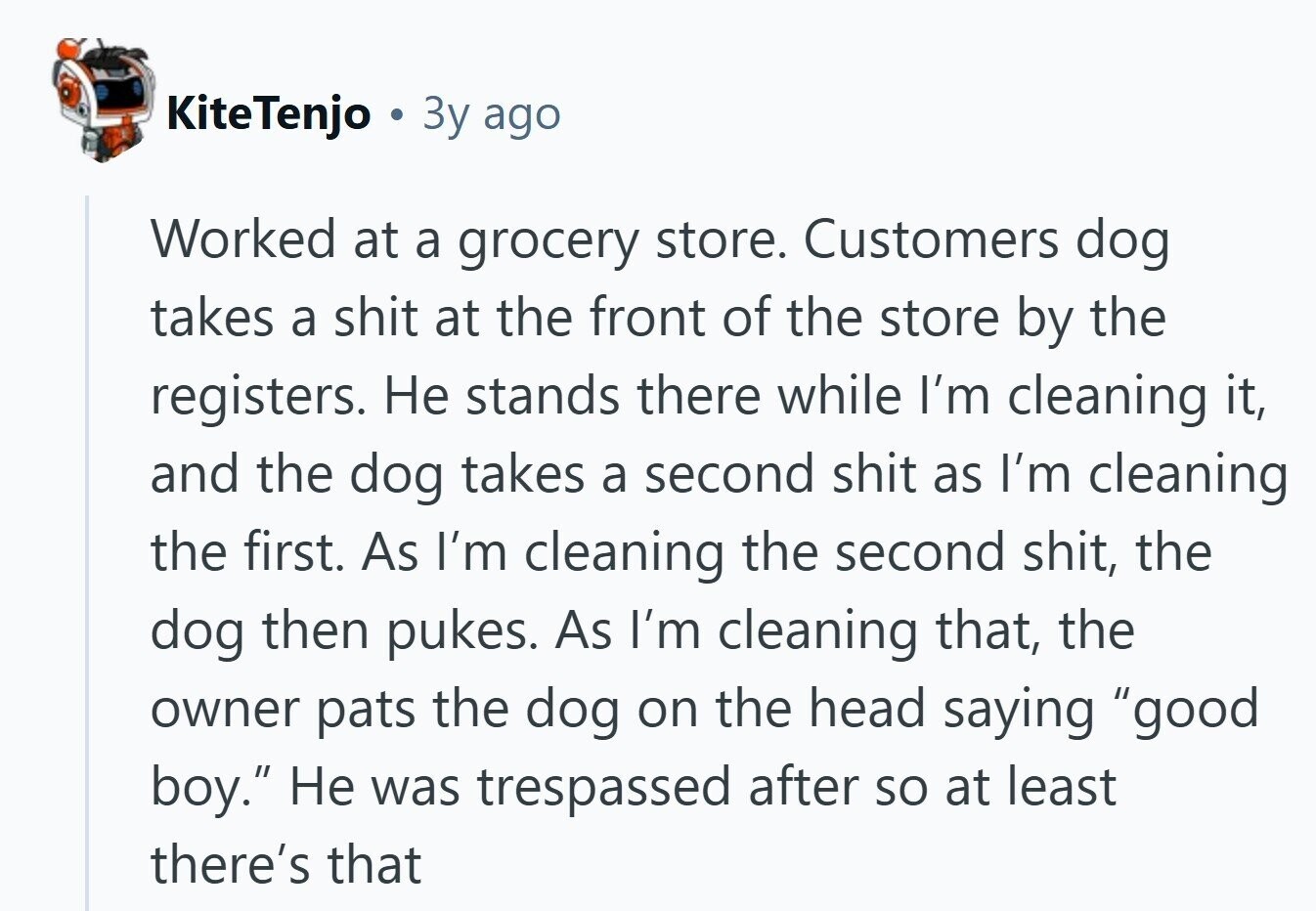 KiteTenjo Зу ago Worked at a grocery store. Customers dog takes a shit at the front of the store by the registers. Не stands there while I'm cleaning it, and the dog takes a second shit as I'm cleaning the first. As I'm cleaning the second shit, the dog then pukes. As I'm cleaning that, the owner pats the dog on the head saying good boy. Не was trespassed after so at least there's that