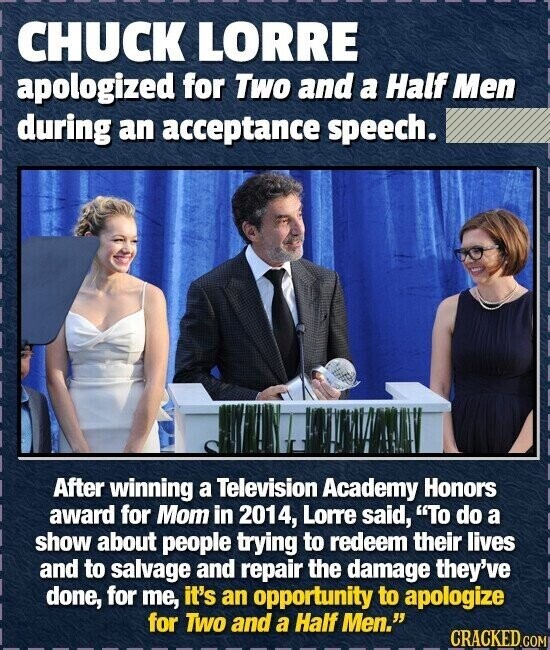 CHUCK LORRE apologized for Two and a Half Men during an acceptance speech. After winning a Television Academy Honors award for Mom in 2014, Lorre said, To do a show about people trying to redeem their lives and to salvage and repair the damage they've done, for me, it's an opportunity to apologize for Two and a Half Men. CRACKED.COM